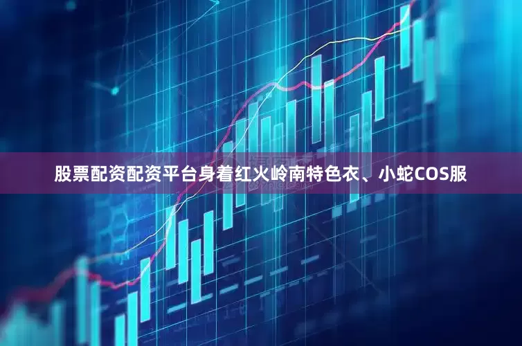 股票配资配资平台身着红火岭南特色衣、小蛇COS服