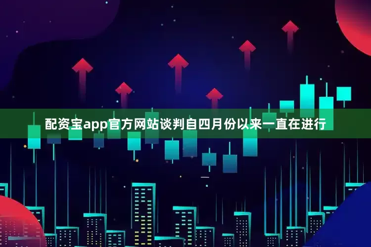 配资宝app官方网站谈判自四月份以来一直在进行