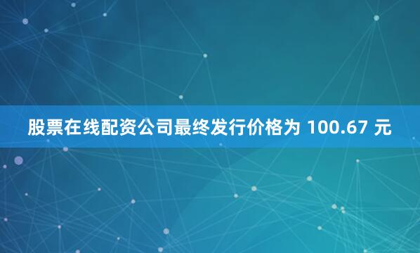 股票在线配资公司最终发行价格为 100.67 元