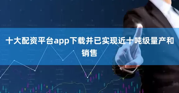 十大配资平台app下载并已实现近十吨级量产和销售