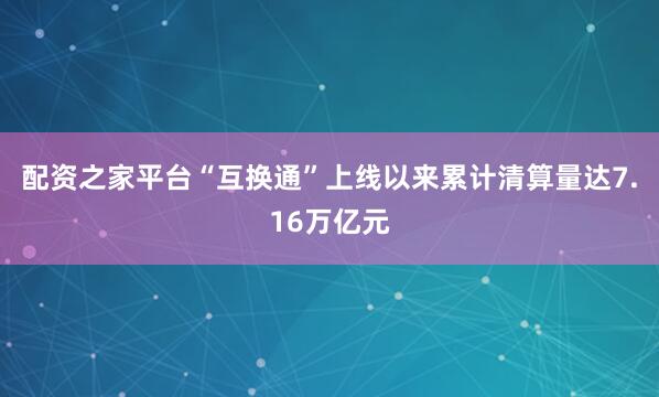 配资之家平台“互换通”上线以来累计清算量达7.16万亿元