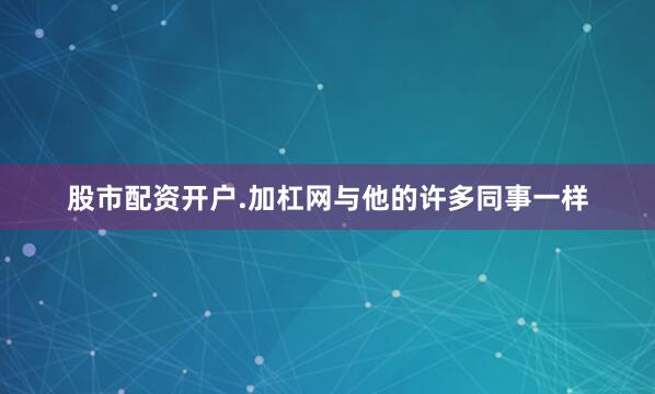 股市配资开户.加杠网　　与他的许多同事一样