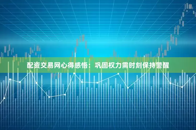 配资交易网心得感悟：巩固权力需时刻保持警醒