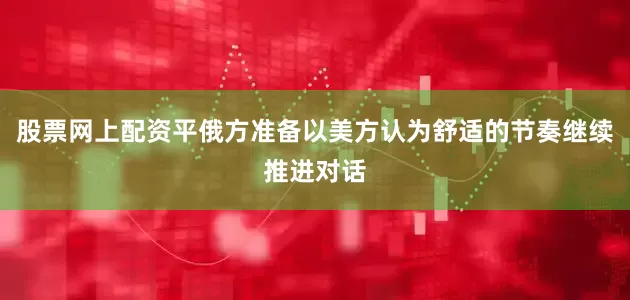 股票网上配资平俄方准备以美方认为舒适的节奏继续推进对话