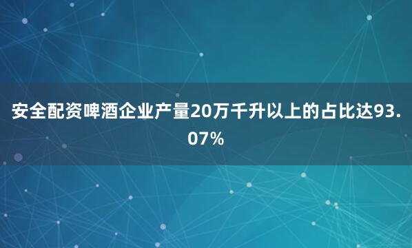 安全配资啤酒企业产量20万千升以上的占比达93.07%