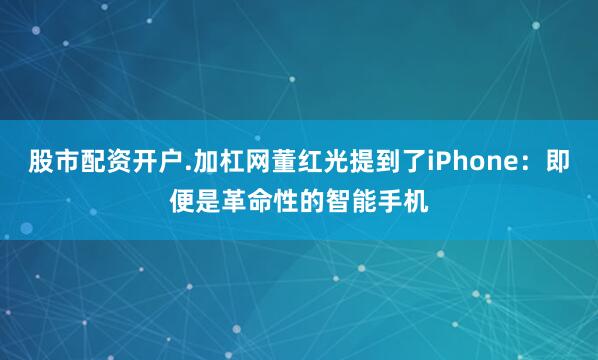 股市配资开户.加杠网董红光提到了iPhone：即便是革命性的智能手机