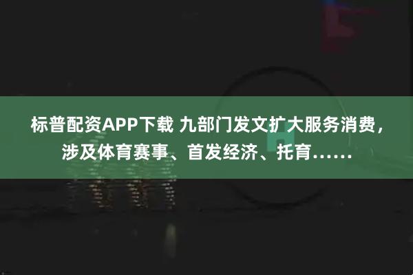 标普配资APP下载 九部门发文扩大服务消费,涉及体育赛事、首发经济、托育……