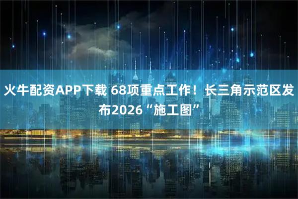 火牛配资APP下载 68项重点工作！长三角示范区发布2026“施工图”
