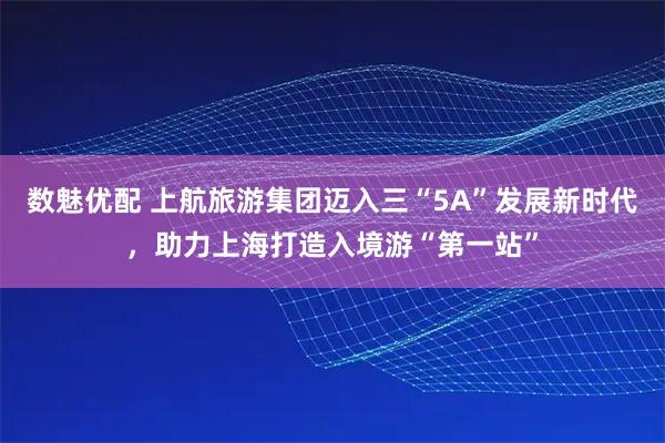 数魅优配 上航旅游集团迈入三“5A”发展新时代，助力上海打造入境游“第一站”
