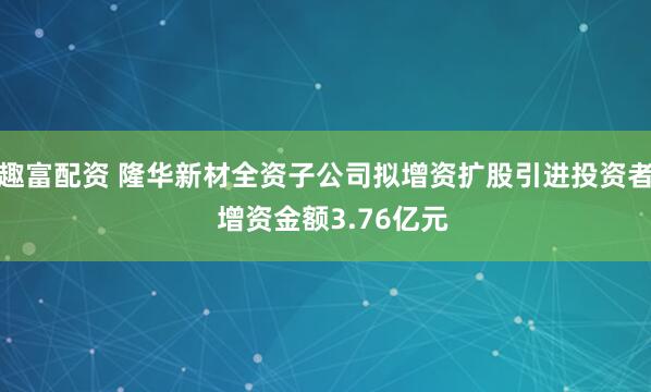 趣富配资 隆华新材全资子公司拟增资扩股引进投资者  增资金额3.76亿元