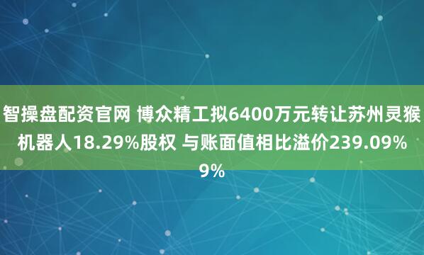 智操盘配资官网 博众精工拟6400万元转让苏州灵猴机器人18.29%股权 与账面值相比溢价239.09%