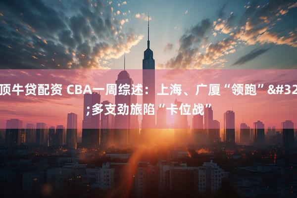 顶牛贷配资 CBA一周综述：上海、广厦“领跑” 多支劲旅陷“卡位战”