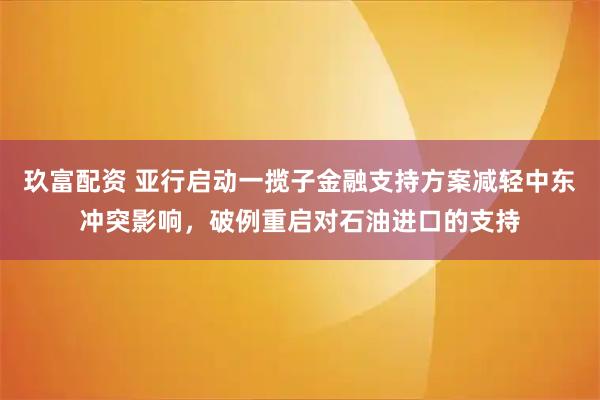 玖富配资 亚行启动一揽子金融支持方案减轻中东冲突影响，破例重启对石油进口的支持