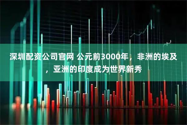 深圳配资公司官网 公元前3000年，非洲的埃及，亚洲的印度成为世界新秀