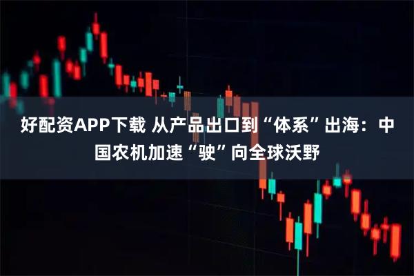 好配资APP下载 从产品出口到“体系”出海：中国农机加速“驶”向全球沃野