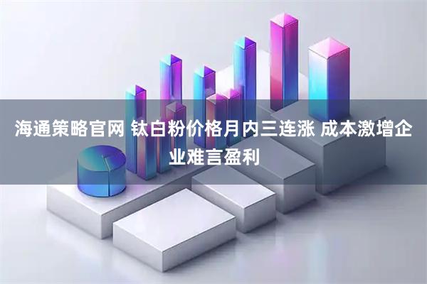 海通策略官网 钛白粉价格月内三连涨 成本激增企业难言盈利