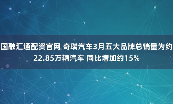 国融汇通配资官网 奇瑞汽车3月五大品牌总销量为约22.85万辆汽车 同比增加约15%