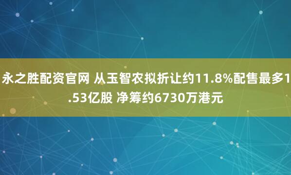 永之胜配资官网 从玉智农拟折让约11.8%配售最多1.53亿股 净筹约6730万港元
