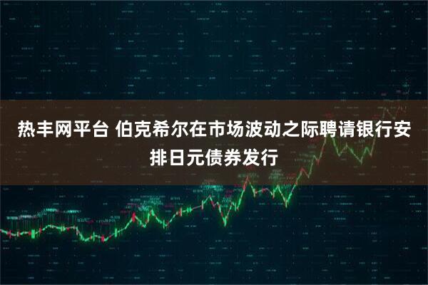 热丰网平台 伯克希尔在市场波动之际聘请银行安排日元债券发行