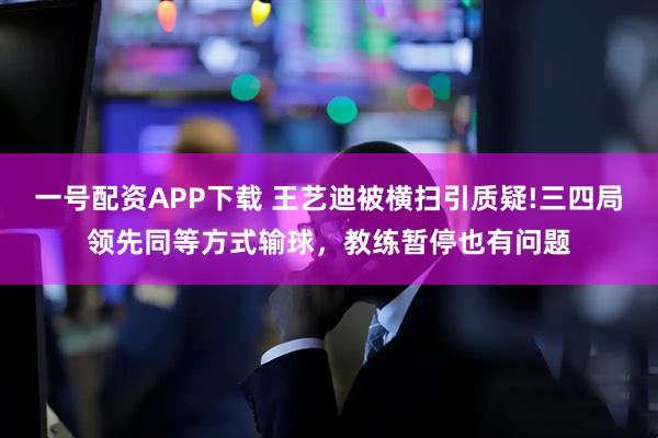 一号配资APP下载 王艺迪被横扫引质疑!三四局领先同等方式输球，教练暂停也有问题
