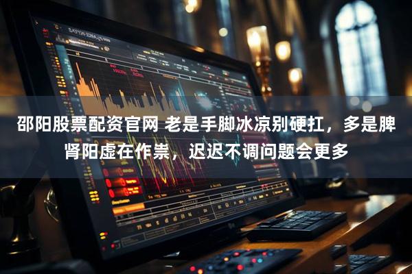 邵阳股票配资官网 老是手脚冰凉别硬扛，多是脾肾阳虚在作祟，迟迟不调问题会更多