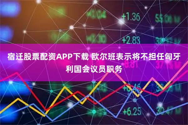 宿迁股票配资APP下载 欧尔班表示将不担任匈牙利国会议员职务