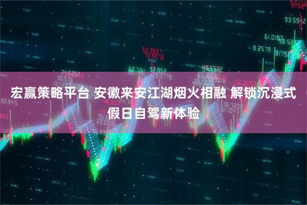 宏赢策略平台 安徽来安江湖烟火相融 解锁沉浸式假日自驾新体验