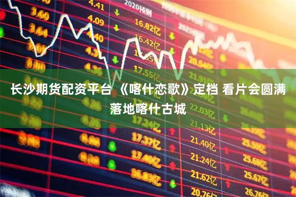 长沙期货配资平台 《喀什恋歌》定档 看片会圆满落地喀什古城