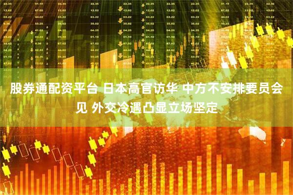 股券通配资平台 日本高官访华 中方不安排要员会见 外交冷遇凸显立场坚定