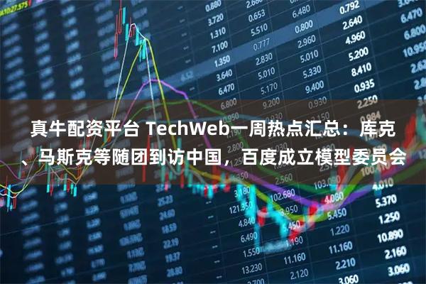真牛配资平台 TechWeb一周热点汇总：库克、马斯克等随团到访中国，百度成立模型委员会