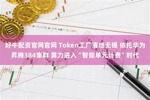 好牛配资官网官网 Token工厂落地无锡 依托华为昇腾384集群 算力进入“智能单元计费”时代