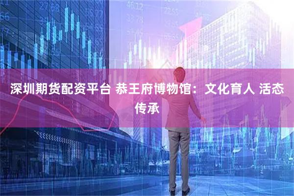 深圳期货配资平台 恭王府博物馆：文化育人 活态传承