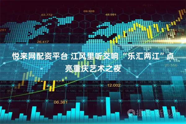 悦来网配资平台 江风里听交响 “乐汇两江”点亮重庆艺术之夜
