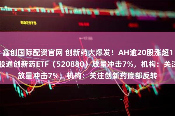 鑫创国际配资官网 创新药大爆发！AH逾20股涨超10%，药ETF、港股通创新药ETF（520880）放量冲击7%，机构：关注创新药底部反转