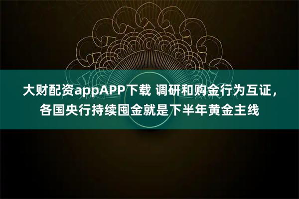 大财配资appAPP下载 调研和购金行为互证,各国央行持续囤金就是下半年黄金主线