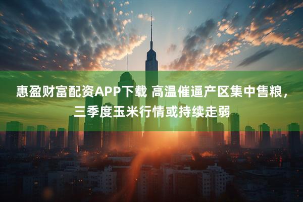 惠盈财富配资APP下载 高温催逼产区集中售粮，三季度玉米行情或持续走弱