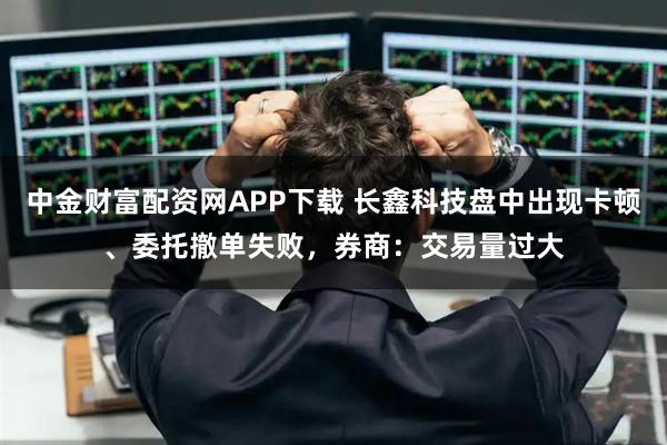 中金财富配资网APP下载 长鑫科技盘中出现卡顿、委托撤单失败，券商：交易量过大